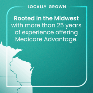 Locally grown - Rooted in the Midwest with more than 25 years of experience offering Medicare Advantage.